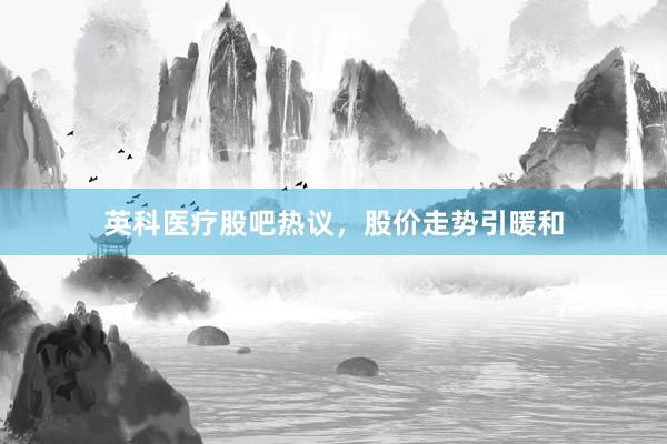 英科医疗股吧热议，股价走势引暖和