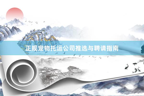 正规宠物托运公司推选与聘请指南