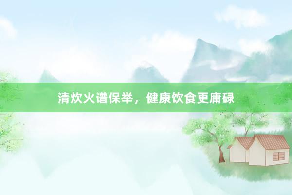 清炊火谱保举，健康饮食更庸碌